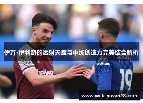 伊万·伊利奇的远射天赋与中场创造力完美结合解析