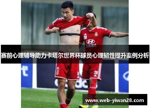 赛前心理辅导助力卡塔尔世界杯球员心理韧性提升案例分析