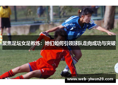 聚焦足坛女足教练：她们如何引领球队走向成功与突破