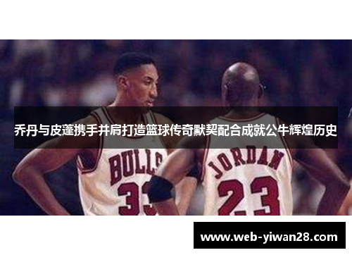 乔丹与皮蓬携手并肩打造篮球传奇默契配合成就公牛辉煌历史