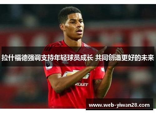 拉什福德强调支持年轻球员成长 共同创造更好的未来