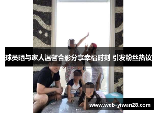球员晒与家人温馨合影分享幸福时刻 引发粉丝热议