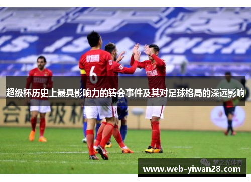 超级杯历史上最具影响力的转会事件及其对足球格局的深远影响