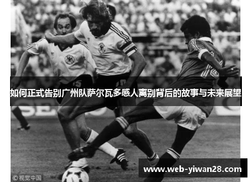 如何正式告别广州队萨尔瓦多感人离别背后的故事与未来展望
