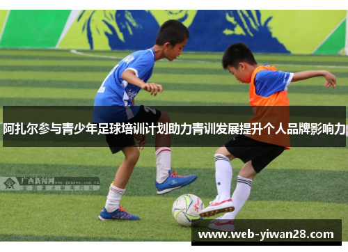 阿扎尔参与青少年足球培训计划助力青训发展提升个人品牌影响力